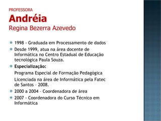 1998 - Graduada em Processamento de dados Desde 1999, atua na área docente de Informática no Centro Estadual de Educação tecnológica Paula Souza. Especialização: Programa Especial de Formação Pedagógica Licenciada na área de Informática pela Fatec de Santos – 2008. 2000 a 2004 – Coordenadora de área 2007 - Coordenadora do Curso Técnico em Informática PROFESSORA Andréia Regina Bezerra Azevedo 