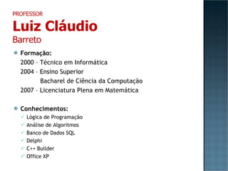 Formação: 2000 – Técnico em Informática 2004 – Ensino Superior     Bacharel de Ciência da Computação 2007 – Licenciatura Plena em Matemática Conhecimentos: Lógica de Programação Análise de Algoritmos Banco de Dados SQL Delphi C++ Builder Office XP PROFESSOR Luiz Cláudio Barreto 
