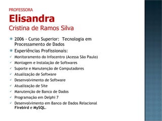 2006 - Curso Superior:  Tecnologia em Processamento de Dados Experiências Profissionais: Monitoramento do Infocentro (Acessa São Paulo) Montagem e Instalação de Softwares Suporte e Manutenção de Computadores Atualização de Software Desenvolvimento de Software Atualização de Site Manutenção de Banco de Dados Programação em Delphi 7 Desenvolvimento em Banco de Dados Relacional  Firebird  e  MySQL . PROFESSORA Elisandra Cristina de Ramos Silva 