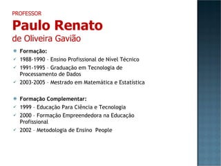 Formação: 1988-1990 – Ensino Profissional de Nível Técnico 1991-1995 – Graduação em Tecnologia de Processamento de Dados 2003-2005 – Mestrado em Matemática e Estatística Formação Complementar: 1999 – Educação Para Ciência e Tecnologia 2000 – Formação Empreendedora na Educação Profissional 2002 – Metodologia de Ensino  People PROFESSOR Paulo Renato de Oliveira Gavião 
