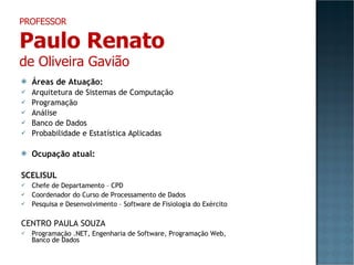 Áreas de Atuação: Arquitetura de Sistemas de Computação Programação Análise Banco de Dados Probabilidade e Estatística Aplicadas Ocupação atual: SCELISUL Chefe de Departamento – CPD Coordenador do Curso de Processamento de Dados Pesquisa e Desenvolvimento – Software de Fisiologia do Exército CENTRO PAULA SOUZA Programação .NET, Engenharia de Software, Programação Web, Banco de Dados PROFESSOR Paulo Renato de Oliveira Gavião 