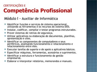 Módulo I -  Auxiliar de Informática Identificar funções e serviços de sistema operacional, utilizando as ferramentas e os recursos do sistema DOS. Instalar, codificar, compilar e testar programas estruturados. Prover sistemas de rotinas de segurança. Utilizar aplicativos na elaboração de documentos, planilhas, apresentação e sites. Identificar os componentes de computadores e seus periféricos, analisando funcionamento e relacionamento e relacionamento entre eles. Executar tarefas de suporte e de apoio a aplicativos básicos. Especificar máquinas, ferramentas, acessórios e suprimentos. Identificar a estrutura e funcionamento da gestão empresarial. Elaborar e interpretar relatórios, memorandos e manuais. CERTIFICAÇÕES E Competência Profissional 