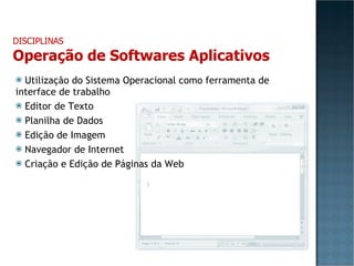 Utilização do Sistema Operacional como ferramenta de interface de trabalho Editor de Texto Planilha de Dados Edição de Imagem Navegador de Internet Criação e Edição de Páginas da Web DISCIPLINAS Operação de Softwares Aplicativos 