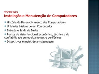 História do Desenvolvimento dos Computadores Unidades básicas de um Computador Entrada e Saída de Dados Pontos de vista funcional econômico, técnico e de confiabilidade em equipamentos e periféricos Dispositivos e meios de armazenagem DISCIPLINAS Instalação e Manutenção de Computadores 
