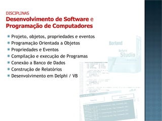 Projeto, objetos, propriedades e eventos Programação Orientada a Objetos Propriedades e Eventos Compilação e execução de Programas Conexão a Banco de Dados Construção de Relatórios Desenvolvimento em Delphi / VB DISCIPLINAS Desenvolvimento de Software  e Programação de Computadores 