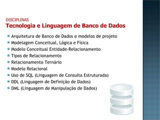Arquitetura de Banco de Dados e modelos de projeto Modelagem Conceitual, Lógica e Física Modelo Conceitual Entidade-Relacionamento Tipos de Relacionamento Relacionamento Ternário Modelo Relacional Uso de SQL (Linguagem de Consulta Estruturada) DDL (Linguagem de Definição de Dados) DML (Linguagem de Manipulação de Dados) DISCIPLINAS Tecnologia e Linguagem de Banco de Dados 
