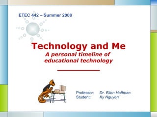 Technology and Me A personal timeline of  educational technology __________ ETEC 442 – Summer 2008 Professor:  Dr. Ellen Hoffman Student:   Ky Nguyen 