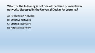 Which of the following is not one of the three primary brain
networks discussed in the Universal Design for Learning?
A) Recognition Network
B) Effective Network
C) Strategic Network
D) Affective Network
 