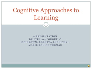 A presentation  by ETEC 512 “Group 1” Ian Brown, Roberta Luchinski,  Marie-Louise Thomas  Cognitive Approaches to Learning 
