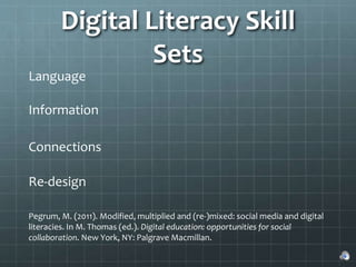 Digital Literacy Skill
Sets
Language
Information
Connections
Re-design
Pegrum, M. (2011). Modified, multiplied and (re-)mixed: social media and digital
literacies. In M. Thomas (ed.). Digital education: opportunities for social
collaboration. New York, NY: Palgrave Macmillan.
 