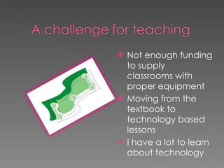 Not enough funding to supply classrooms with proper equipment Moving from the textbook to technology based lessons I have a lot to learn about technology 