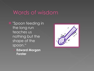 "Spoon feeding in the long run teaches us nothing but the shape of the spoon.“ Edward Morgan Forster 