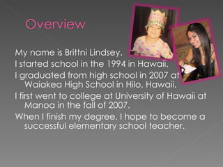 My name is Brittni Lindsey. I started school in the 1994 in Hawaii. I graduated from high school in 2007 at Waiakea High School in Hilo, Hawaii. I first went to college at University of Hawaii at Manoa in the fall of 2007. When I finish my degree, I hope to become a successful elementary school teacher. 