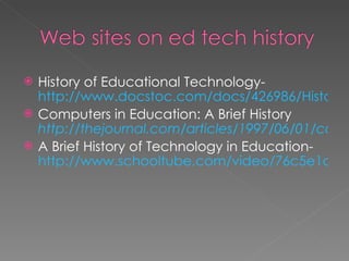 History of Educational Technology-  http://www.docstoc.com/docs/426986/History-of-Educational-Technology Computers in Education: A Brief History  http://thejournal.com/articles/1997/06/01/computers-in-education-a-brief-history.aspx A Brief History of Technology in Education-  http://www.schooltube.com/video/76c5e1d1de044a2e8c71/A-Brief-History-of-Technology-in-Education   