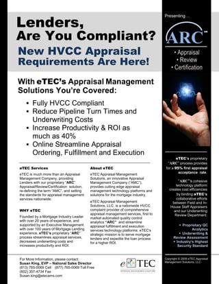 Lenders,
                                                                                     Presenting…




Are You Compliant?                                                                    ARC
                                                                                                                 SM




New HVCC Appraisal                                                                         • Appraisal
Requirements Are Here!                                                                      • Review
                                                                                         • Certification

With eTEC’s Appraisal Management
Solutions You’re Covered:
        Fully HVCC Compliant
        Reduce Pipeline Turn Times and
        Underwriting Costs
        Increase Productivity & ROI as
        much as 40%
        Online Streamline Appraisal
        Ordering, Fulfillment and Execution
                                                                                            eTEC’s proprietary
                                                                                       “ARC” process provides
eTEC Services                              About eTEC                                 for a 95% first appraisal
                                                                                              acceptance rate.
eTEC is much more than an Appraisal        eTEC Appraisal Management
Management Company, providing              Solutions, an innovative Appraisal
Lenders with our proprietary “ARC”         Management Company (“AMC”),                        “ARC”’s cohesive
Appraisal/Review/Certification solution,   provides cutting edge appraisal                  technology platform
re-defining the term “AMC”, and setting    management technology platforms and          creates cost efficiencies
the standards for appraisal management     solutions for the mortgage industry.              by binding eTEC’s
services nationwide.                                                                        collaborative efforts
                                           eTEC Appraisal Management                      between Field and In-
                                           Solutions, LLC. is a nationwide HVCC          House Staff Appraisers
WHY eTEC                                   complaint provider of comprehensive             and our Underwriting
                                           appraisal management services, first to         Review Department.
Founded by a Mortgage Industry Leader      market automated quality control
with over 20 years of experience, and      analytics “ARC” and streamline
supported by an Executive Management       appraisal fulfillment and execution                  Proprietary QC
with over 100 years of Mortgage Lending    services technology platforms. eTEC's                      Analytics
experience, eTEC’s proprietary “ARC”       strategic mission is to serve mortgage               Underwriting &
process streamlines appraisal services,    lenders and expedite the loan process           Review Assessment
decreases underwriting costs and           for a higher ROI.                                Industry’s Highest
increases productivity and ROI.                                                              Security Standard


For More Information, please contact:                                                Copyright © 2009 eTEC Appraisal
                                                                                     Management Solutions, LLC
Susan King, EVP – National Sales Director
(813) 765-0069 Cell (877) 765-0069 Toll Free
(602) 357-4734 Fax
Susan.king@etecams.com
 