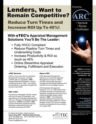 Lenders, Want to
                                                                                     Presenting…




Remain Competitive?                                                                   ARC
                                                                                                                 SM




Reduce Turn Times and                                                                      • Appraisal
                                                                                            • Review
Increase ROI Up To 40%!                                                                  • Certification

With eTEC’s Appraisal Management
Solutions You’ll Be The Leader:
        Fully HVCC Compliant
        Reduce Pipeline Turn Times and
        Underwriting Costs
        Increase Productivity & ROI as
        much as 40%
        Online Streamline Appraisal
        Ordering, Fulfillment and Execution
                                                                                            eTEC’s proprietary
                                                                                       “ARC” process provides
eTEC Services                              About eTEC                                 for a 95% first appraisal
                                                                                              acceptance rate.
eTEC is much more than an Appraisal        eTEC Appraisal Management
Management Company, providing              Solutions, an innovative Appraisal
Lenders with our proprietary “ARC”         Management Company (“AMC”),                        “ARC”’s cohesive
Appraisal/Review/Certification solution,   provides cutting edge appraisal                  technology platform
re-defining the term “AMC”, and setting    management technology platforms and          creates cost efficiencies
the standards for appraisal management     solutions for the mortgage industry.              by binding eTEC’s
services nationwide.                                                                        collaborative efforts
                                           eTEC Appraisal Management                      between Field and In-
                                           Solutions, LLC. is a nationwide HVCC          House Staff Appraisers
WHY eTEC                                   complaint provider of comprehensive             and our Underwriting
                                           appraisal management services, first to         Review Department.
Founded by a Mortgage Industry Leader      market automated quality control
with over 20 years of experience, and      analytics “ARC” and streamline
supported by an Executive Management       appraisal fulfillment and execution                  Proprietary QC
with over 100 years of Mortgage Lending    services technology platforms. eTEC's                      Analytics
experience, eTEC’s proprietary “ARC”       strategic mission is to serve mortgage               Underwriting &
process streamlines appraisal services,    lenders and expedite the loan process           Review Assessment
decreases underwriting costs and           for a higher ROI.                                Industry’s Highest
increases productivity and ROI.                                                              Security Standard


For More Information, please contact:                                                Copyright © 2009 eTEC Appraisal
                                                                                     Management Solutions, LLC
Susan King, EVP – National Sales Director
(813) 765-0069 Cell (877) 765-0069 Toll Free
(602) 357-4734 Fax
Susan.king@etecams.com
 