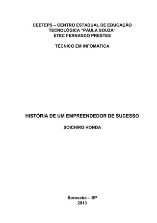CEETEPS – CENTRO ESTADUAL DE EDUCAÇÃO
TECNOLÓGICA “PAULA SOUZA”
ETEC FERNANDO PRESTES
TÉCNICO EM INFOMÁTICA

HISTÓRIA DE UM EMPREENDEDOR DE SUCESSO
SOICHIRO HONDA

Sorocaba – SP
2013

 