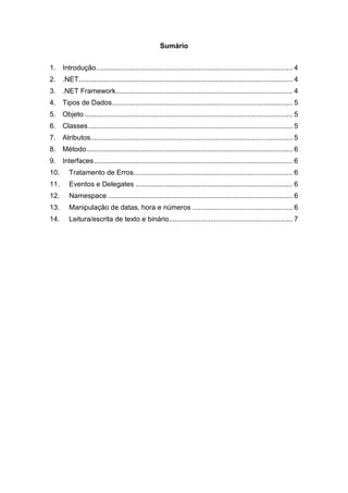 Sumário
1. Introdução .................................................................................................... 4
2. .NET............................................................................................................. 4
3. .NET Framework .......................................................................................... 4
4. Tipos de Dados ............................................................................................ 5
5. Objeto .......................................................................................................... 5
6. Classes ........................................................................................................ 5
7. Atributos....................................................................................................... 5
8. Método ......................................................................................................... 6
9. Interfaces ..................................................................................................... 6
10.

Tratamento de Erros ................................................................................. 6

11.

Eventos e Delegates ................................................................................ 6

12.

Namespace .............................................................................................. 6

13.

Manipulação de datas, hora e números ................................................... 6

14.

Leitura/escrita de texto e binário............................................................... 7

 