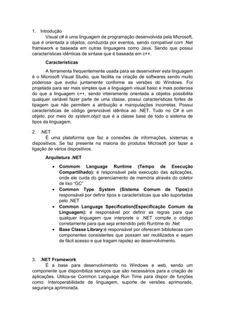 1. Introdução
Visual c# é uma linguagem de programação desenvolvida pela Microsoft,
que é orientada a objetos, conduzida por eventos, sendo compatível com .Net
framework e baseada em outras linguagens como Java. Sendo que possui
características idênticas de sintaxe que é baseada em c++.
Características
A ferramenta frequentemente usada para se desenvolver esta linguagem
é o Microsoft Visual Studio, que facilita na criação de softwares sendo muito
poderosa que evolui juntamente conforme as versões do Windows. Foi
projetada para ser mais simples que a linguagem visual basic e mais poderosa
do que a linguagem c++, sendo inteiramente orientada a objetos possibilita
qualquer variável fazer parte de uma classe, possui características fortes de
tipagem que não permitem a atribuição e manipulações incorretas. Possui
características de código gerenciável idêntica ao .NET. Tudo no C# é um
objeto, por meio do system.objct que é a classe base de todo o sistema de
tipos da linguagem.
2. .NET
É uma plataforma que faz a conexões de informações, sistemas e
dispositivos. Se faz presente na maioria do produtos Microsoft por fazer a
ligação de vários dispositivos.
Arquitetura .NET








Commom Language Runtime (Tempo de Execução
Compartilhado): é responsável pela execução das aplicações,
onde ele cuida do gerenciamento de memória através do coletor
de lixo “GC”
Common Type System (Sistema Comum de Tipos):é
responsável por definir tipos e características que são suportadas
pelo .NET
Common Language Specification(Especificação Comum da
Linguagem): é responsável por definir as regras para que
qualquer linguagem que interprete o .NET compile o código
corretamente para que seja entendido pelo Runtime do .Net
Base Classe Library:é responsável por oferecem bibliotecas com
componentes consistentes que possam ser reutilizados e sejam
de fácil acesso e que tragam rapidez ao desenvolvimento.

3. .NET Framework
É a base para desenvolvimento no Windows e web, sendo um
componente que disponibiliza serviços que são necessários para a criação de
aplicações. Utiliza-se Common Language Run Time para dispor de funções
como: Interoperabilidade de linguagem, suporte de versões aprimorado,
segurança aprimorada.

 