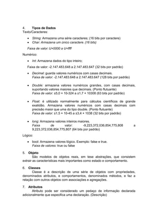 4.
Tipos de Dados
Texto/Caracteres:



String: Armazena uma série caracteres; (16 bits por caractere)
Char: Armazena um único caractere. (16 bits)

Faixa de valor: U+0000 a U+ffff
Numérico:


Int: Armazena dados do tipo inteiro;

Faixa de valor: -2.147.483.648 a 2.147.483.647 (32 bits por padrão)


Decimal: guarda valores numéricos com casas decimais.
Faixa de valor: -2.147.483.648 a 2.147.483.647 (128 bits por padrão)



Double: armazena valores numéricos grandes, com casas decimais,
suportando valores maiores que decimais. (Ponto flutuante)
Faixa de valor: ±5,0 × 10-324 a ±1,7 × 10308 (63 bits por padrão)



Float: é utilizado normalmente para cálculos científicos de grande
exatidão. Armazena valores numéricos com casas decimais com
precisão maior que uma do tipo double. (Ponto flutuante)
Faixa de valor: ±1,5 × 10-45 a ±3,4 × 1038 (32 bits por padrão)



long: Armazena valores inteiros maiores.
Faixa
de
valor:
-9,223,372,036,854,775,808
9,223,372,036,854,775,807 (64 bits por padrão)

a

Lógico:


bool: Armazena valores lógico. Exemplo: false e true.
Faixa de valores: true ou false

5. Objeto
São modelos de objetos reais, em tese abstrações, que consistem
extrair as características mais importantes como estado e comportamento.
6. Classes
Classe é a descrição de uma série de objetos com propriedades,
denominados atributos, e comportamentos, denominados métodos, e faz a
relação com outros objetos com associações e agregações.
7. Atributos
Atributo pode ser considerado um pedaço de informação declarada
adicionalmente que especifica uma declaração. (Descrição)

 