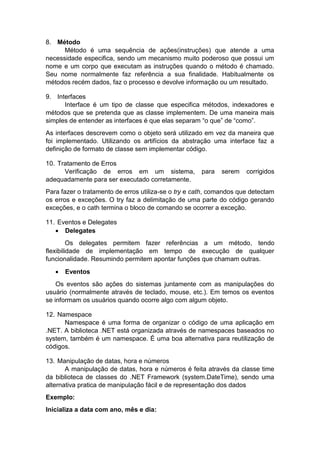 8. Método
Método é uma sequência de ações(instruções) que atende a uma
necessidade especifica, sendo um mecanismo muito poderoso que possui um
nome e um corpo que executam as instruções quando o método é chamado.
Seu nome normalmente faz referência a sua finalidade. Habitualmente os
métodos recém dados, faz o processo e devolve informação ou um resultado.
9. Interfaces
Interface é um tipo de classe que especifica métodos, indexadores e
métodos que se pretenda que as classe implementem. De uma maneira mais
simples de entender as interfaces é que elas separam “o que” de “como”.
As interfaces descrevem como o objeto será utilizado em vez da maneira que
foi implementado. Utilizando os artifícios da abstração uma interface faz a
definição de formato de classe sem implementar código.
10. Tratamento de Erros
Verificação de erros em um sistema,
adequadamente para ser executado corretamente.

para

serem

corrigidos

Para fazer o tratamento de erros utiliza-se o try e cath, comandos que detectam
os erros e exceções. O try faz a delimitação de uma parte do código gerando
exceções, e o cath termina o bloco de comando se ocorrer a exceção.
11. Eventos e Delegates
 Delegates
Os delegates permitem fazer referências a um método, tendo
flexibilidade de implementação em tempo de execução de qualquer
funcionalidade. Resumindo permitem apontar funções que chamam outras.


Eventos

Os eventos são ações do sistemas juntamente com as manipulações do
usuário (normalmente através de teclado, mouse, etc.). Em temos os eventos
se informam os usuários quando ocorre algo com algum objeto.
12. Namespace
Namespace é uma forma de organizar o código de uma aplicação em
.NET. A biblioteca .NET está organizada através de namespaces baseados no
system, também é um namespace. É uma boa alternativa para reutilização de
códigos.
13. Manipulação de datas, hora e números
A manipulação de datas, hora e números é feita através da classe time
da biblioteca de classes do .NET Framework (system.DateTime), sendo uma
alternativa pratica de manipulação fácil e de representação dos dados
Exemplo:
Inicializa a data com ano, mês e dia:

 