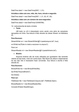 DateTime data1 = new DateTime(2007, 1, 21);
Inicializa a data com ano, mês, dia, hora, minuto e segundo:
DateTime data2 = new DateTime(2007, 1, 21, 20, 47, 35);
Inicializa a data com um número de nano-segundos:
DateTime data3 = new DateTime(123456789);
14. Leitura/escrita de texto e binário
 Texto
UM texto no c# é interpretado como sendo uma série de caracteres
agrupados em linha. Sua leitura é feito através da classe Stream na biblioteca
IO.
Para Escrever:
StreamWriter wr = new StreamWriter(@"c:pastaarquivo.txt", true);
wr.WriteLine("Este é o texto a escrever no arquivo");
Para Ler:
StreamReader rd = new StreamReader(@"c:pastaficheiro.txt");


Binário

Arquivos binários são de muito utilizados por guardarem não somente
valores do tipo texto, mais sim outros tipos. São fáceis de utilizar e dependendo
de seu tipo não é necessário fazer conversão. Sua leitura e escrita é feita
através do
Para Escrever:
BinaryWriter bw = new BinaryWriter(file);
bw.Write("ArquivoBinario");
bw.Close();
Para Ler:
FileStream file = new FileStream("arquivo.dat", FileMode.Open);
BinaryReader br = new BinaryReader(file);
Console.Write(br.ReadString());

 