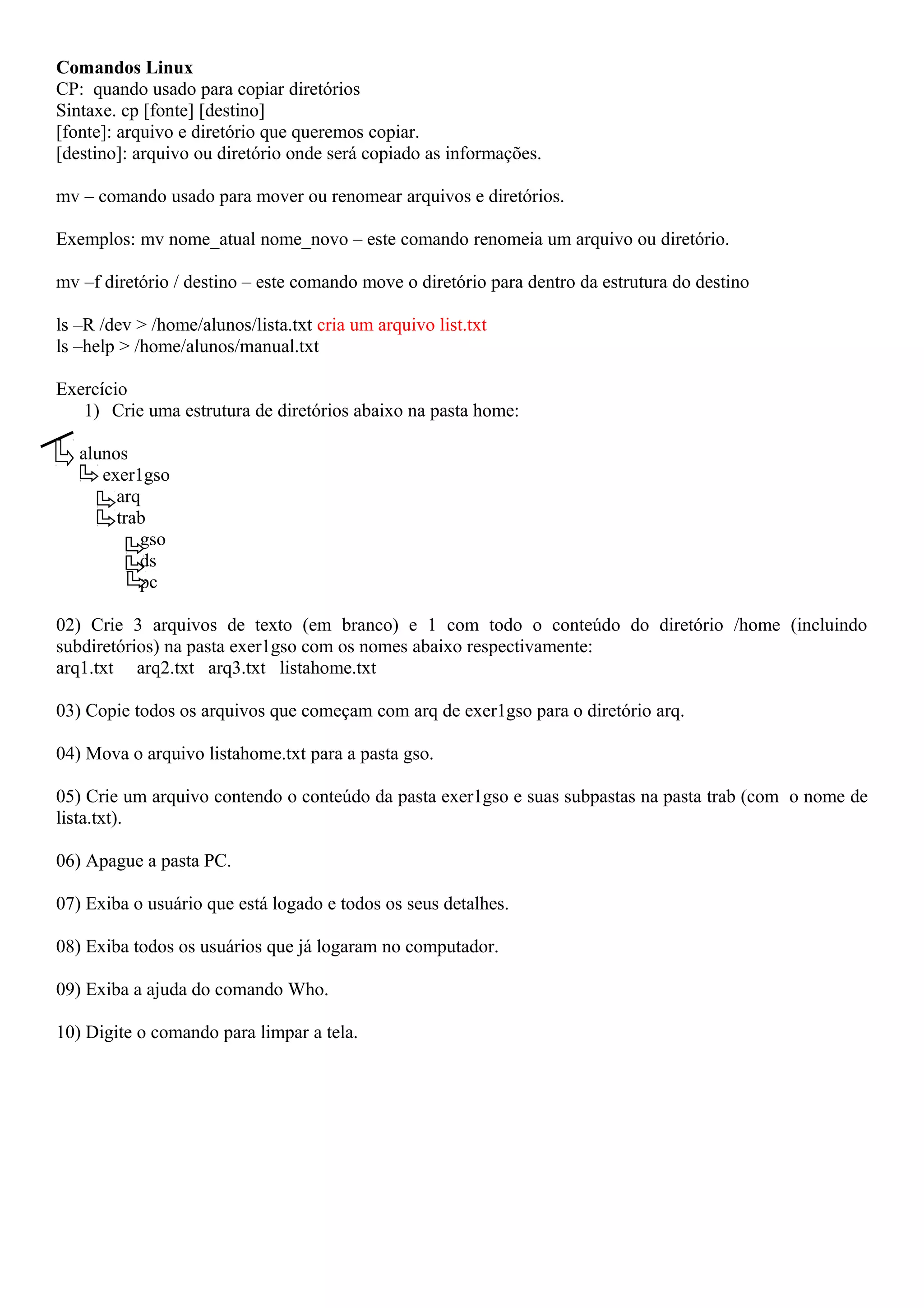Comandos Linux
CP: quando usado para copiar diretórios
Sintaxe. cp [fonte] [destino]
[fonte]: arquivo e diretório que queremos copiar.
[destino]: arquivo ou diretório onde será copiado as informações.
mv – comando usado para mover ou renomear arquivos e diretórios.
Exemplos: mv nome_atual nome_novo – este comando renomeia um arquivo ou diretório.
mv –f diretório / destino – este comando move o diretório para dentro da estrutura do destino
ls –R /dev > /home/alunos/lista.txt cria um arquivo list.txt
ls –help > /home/alunos/manual.txt
Exercício
1) Crie uma estrutura de diretórios abaixo na pasta home:
alunos
exer1gso
arq
trab
gso
ds
pc
02) Crie 3 arquivos de texto (em branco) e 1 com todo o conteúdo do diretório /home (incluindo
subdiretórios) na pasta exer1gso com os nomes abaixo respectivamente:
arq1.txt arq2.txt arq3.txt listahome.txt
03) Copie todos os arquivos que começam com arq de exer1gso para o diretório arq.
04) Mova o arquivo listahome.txt para a pasta gso.
05) Crie um arquivo contendo o conteúdo da pasta exer1gso e suas subpastas na pasta trab (com o nome de
lista.txt).
06) Apague a pasta PC.
07) Exiba o usuário que está logado e todos os seus detalhes.
08) Exiba todos os usuários que já logaram no computador.
09) Exiba a ajuda do comando Who.
10) Digite o comando para limpar a tela.

 