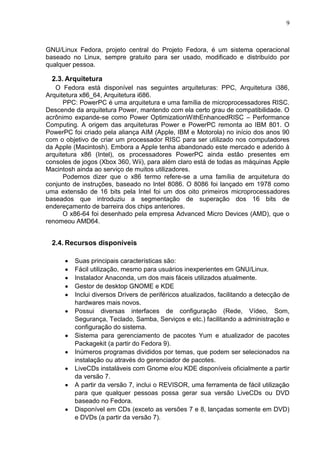 9

GNU/Linux Fedora, projeto central do Projeto Fedora, é um sistema operacional
baseado no Linux, sempre gratuito para ser usado, modificado e distribuído por
qualquer pessoa.

2.3. Arquitetura
O Fedora está disponível nas seguintes arquiteturas: PPC, Arquitetura i386,
Arquitetura x86_64, Arquitetura i686.
PPC: PowerPC é uma arquitetura e uma família de microprocessadores RISC.
Descende da arquitetura Power, mantendo com ela certo grau de compatibilidade. O
acrônimo expande-se como Power OptimizationWithEnhancedRISC – Performance
Computing. A origem das arquiteturas Power e PowerPC remonta ao IBM 801. O
PowerPC foi criado pela aliança AIM (Apple, IBM e Motorola) no início dos anos 90
com o objetivo de criar um processador RISC para ser utilizado nos computadores
da Apple (Macintosh). Embora a Apple tenha abandonado este mercado e aderido à
arquitetura x86 (Intel), os processadores PowerPC ainda estão presentes em
consoles de jogos (Xbox 360, Wii), para além claro está de todas as máquinas Apple
Macintosh ainda ao serviço de muitos utilizadores.
Podemos dizer que o x86 termo refere-se a uma família de arquitetura do
conjunto de instruções, baseado no Intel 8086. O 8086 foi lançado em 1978 como
uma extensão de 16 bits pela Intel foi um dos oito primeiros microprocessadores
baseados que introduziu a segmentação de superação dos 16 bits de
endereçamento de barreira dos chips anteriores.
O x86-64 foi desenhado pela empresa Advanced Micro Devices (AMD), que o
renomeou AMD64.

2.4. Recursos disponíveis
Suas principais características são:
Fácil utilização, mesmo para usuários inexperientes em GNU/Linux.
Instalador Anaconda, um dos mais fáceis utilizados atualmente.
Gestor de desktop GNOME e KDE
Inclui diversos Drivers de periféricos atualizados, facilitando a detecção de
hardwares mais novos.
Possui diversas interfaces de configuração (Rede, Vídeo, Som,
Segurança, Teclado, Samba, Serviços e etc.) facilitando a administração e
configuração do sistema.
Sistema para gerenciamento de pacotes Yum e atualizador de pacotes
Packagekit (a partir do Fedora 9).
Inúmeros programas divididos por temas, que podem ser selecionados na
instalação ou através do gerenciador de pacotes.
LiveCDs instaláveis com Gnome e/ou KDE disponíveis oficialmente a partir
da versão 7.
A partir da versão 7, inclui o REVISOR, uma ferramenta de fácil utilização
para que qualquer pessoas possa gerar sua versão LiveCDs ou DVD
baseado no Fedora.
Disponível em CDs (exceto as versões 7 e 8, lançadas somente em DVD)
e DVDs (a partir da versão 7).

 