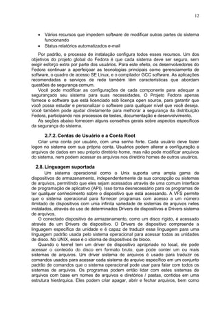 12

Vários recursos que impedem software de modificar outras partes do sistema
funcionando
Status relatórios automatizados e-mail
Por padrão, o processo de instalação configura todos esses recursos. Um dos
objetivos do projeto global do Fedora é que cada sistema deve ser seguro, sem
exigir esforço extra por parte dos usuários. Para este efeito, os desenvolvedores do
Fedora continuar a aperfeiçoar as tecnologias principais como gerenciamento de
software, o quadro de acesso SE Linux, e o compilador GCC software. As aplicações
recomendadas e serviços de rede também têm características que abordam
questões de segurança comum.
Você pode modificar as configurações de cada componente para adequar a
segurançado seu sistema para suas necessidades. O Projeto Fedora apenas
fornece o software que está licenciado sob licença open source, para garantir que
você possa estudar e personalizar o software para qualquer nível que você deseja.
Você também pode ajudar diretamente para melhorar a segurança da distribuição
Fedora, participando nos processos de testes, documentação e desenvolvimento.
As seções abaixo fornecem alguns conselhos gerais sobre aspectos específicos
da segurança do sistema.

2.7.2. Contas de Usuário e a Conta Root
Criar uma conta por usuário, com uma senha forte. Cada usuário deve fazer
logon no sistema com sua própria conta. Usuários podem alterar a configuração e
arquivos de dados em seu próprio diretório home, mas não pode modificar arquivos
do sistema, nem podem acessar os arquivos nos diretório homes de outros usuários.

2.8. Linguagem suportada
Um sistema operacional como o Unix suporta uma ampla gama de
dispositivos de armazenamento, independentemente da sua concepção ou sistemas
de arquivos, permitindo que eles sejam acessados através de uma comum interface
de programação de aplicativo (API). Isso torna desnecessário para os programas de
ter qualquer conhecimento sobre o dispositivo que está acessando. A VFS permite
que o sistema operacional para fornecer programas com acesso a um número
ilimitado de dispositivos com uma infinita variedade de sistemas de arquivos neles
instalados, através do uso de determinados Drivers de dispositivos e Drivers sistema
de arquivos.
O conectado dispositivo de armazenamento, como um disco rígido, é acessado
através de um Drivers de dispositivo. O Drivers de dispositivo compreende a
linguagem específica da unidade e é capaz de traduzir essa linguagem para uma
linguagem padrão usada pelo sistema operacional para acessar todas as unidades
de disco. No UNIX, esse é o idioma de dispositivos de bloco.
Quando o kernel tem um driver de dispositivo apropriado no local, ele pode
acessar o conteúdo do disco em formato bruto, que pode conter um ou mais
sistemas de arquivos. Um driver sistema de arquivos é usado para traduzir os
comandos usados para acessar cada sistema de arquivo específico em um conjunto
padrão de comandos que o sistema operacional pode usar para falar com todos os
sistemas de arquivos. Os programas podem então lidar com estes sistemas de
arquivos com base em nomes de arquivos e diretórios / pastas, contidos em uma
estrutura hierárquica. Eles podem criar apagar, abrir e fechar arquivos, bem como

 