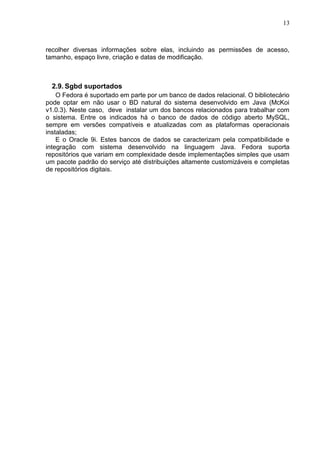 13

recolher diversas informações sobre elas, incluindo as permissões de acesso,
tamanho, espaço livre, criação e datas de modificação.

2.9. Sgbd suportados
O Fedora é suportado em parte por um banco de dados relacional. O bibliotecário
pode optar em não usar o BD natural do sistema desenvolvido em Java (McKoi
v1.0.3). Neste caso, deve instalar um dos bancos relacionados para trabalhar com
o sistema. Entre os indicados há o banco de dados de código aberto MySQL,
sempre em versões compatíveis e atualizadas com as plataformas operacionais
instaladas;
E o Oracle 9i. Estes bancos de dados se caracterizam pela compatibilidade e
integração com sistema desenvolvido na linguagem Java. Fedora suporta
repositórios que variam em complexidade desde implementações simples que usam
um pacote padrão do serviço até distribuições altamente customizáveis e completas
de repositórios digitais.

 