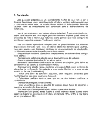 14

3. Conclusão
Essa pesquisa proporcionou um conhecimento melhor do que vem a ser o
Sistema Operacional Linux, especificamente o Fedora, também podemos notar que
o crescimento nesse setor, na adoção desse sistema é muito grande, tanto de
usuários como de colaboradores que contribuem para o aperfeiçoamento da
ferramenta.
Linux é percebida como, um sistema altamente flexível. É uma multi-plataforma,
assim para trabalhar em uma ampla gama de hardware. Suporta quase todos os
protocolos de rede e internet.Sua natureza aberta permite que você configure de
acordo com os gostos pessoais. Tendo como objetivo:
- ter um sistema operacional completo com as potencialidades dos sistemas
disponíveis no mercado. Para isso, o Fedora é aberto não somente para usuários,
mas para aqueles que desejarem participar do desenvolvimento da distribuição,
contribuindo para o constante aperfeiçoamento da mesma;
- Disponibilizar o sistema operacional completamente em software livre (códigofonte aberto);
- Fornecer uma plataforma robusta para o desenvolvimento de software;
- Oferecer pacotes de atualização por vários meios;
- Enfatizar a usabilidade e uma filosofia de "trabalho em conjunto", para definir as
características do sistema e as correções de falhas;
- Promover uma adoção rápida, mantendo um upgrade fácil e com o mínimo de
alterações de configuração (em relação a uma versão RedHat ou a uma versão
anterior do Fedora, quando existir);
- Incluir uma série de softwares populares, além daqueles oferecidos pela
RedHat (quando esta pode legalmente fornecer);
- Estabelecer padrões técnicos para que os pacotes tenham qualidade e
consistência;
- Oferecer atualizações periodicamente;
- Criar um ambiente onde os pacotes de terceiros sejam fáceis de adicionar e
incentivar a manutenção dos mesmos;
- Dar base a produtos suportados pelo sistema operacional RedHat;
- Promover o uso global, dando suporte a tantos idiomas e locais quanto forem
possíveis; Liberar os downloads do Fedora, em formato RPM, SRPM e ISO (para
serem gravadas em CD).

 
