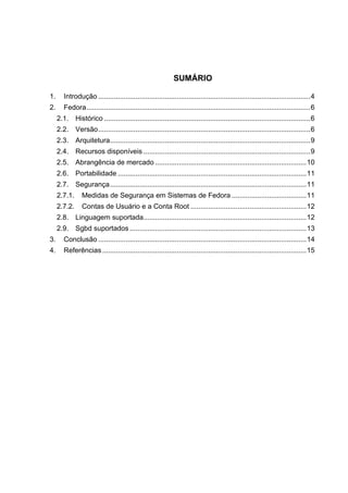 SUMÁRIO
1.

Introdução ............................................................................................................ 4

2.

Fedora .................................................................................................................. 6
2.1. Histórico ......................................................................................................... 6
2.2. Versão ............................................................................................................ 6
2.3. Arquitetura...................................................................................................... 9
2.4. Recursos disponíveis ..................................................................................... 9
2.5. Abrangência de mercado ............................................................................. 10
2.6. Portabilidade ................................................................................................ 11
2.7. Segurança .................................................................................................... 11
2.7.1.

Medidas de Segurança em Sistemas de Fedora ...................................... 11

2.7.2.

Contas de Usuário e a Conta Root ........................................................... 12

2.8. Linguagem suportada................................................................................... 12
2.9. Sgbd suportados .......................................................................................... 13
3.

Conclusão .......................................................................................................... 14

4.

Referências ........................................................................................................ 15

 