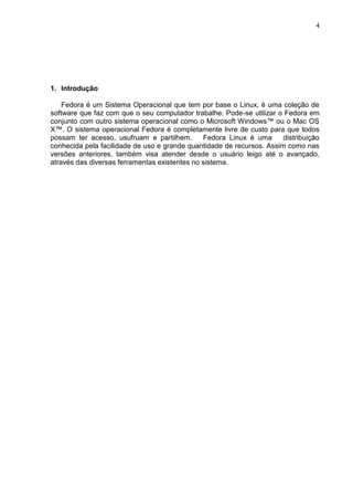4

1. Introdução
Fedora é um Sistema Operacional que tem por base o Linux, é uma coleção de
software que faz com que o seu computador trabalhe. Pode-se utilizar o Fedora em
conjunto com outro sistema operacional como o Microsoft Windows™ ou o Mac OS
X™. O sistema operacional Fedora é completamente livre de custo para que todos
possam ter acesso, usufruam e partilhem.
Fedora Linux é uma
distribuição
conhecida pela facilidade de uso e grande quantidade de recursos. Assim como nas
versões anteriores, também visa atender desde o usuário leigo até o avançado,
através das diversas ferramentas existentes no sistema.

 