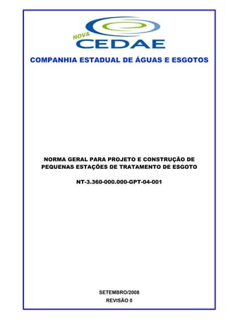 COMPANHIA ESTADUAL DE ÁGUAS E ESGOTOS




   NORMA GERAL PARA PROJETO E CONSTRUÇÃO DE
  PEQUENAS ESTAÇÕES DE TRATAMENTO DE ESGOTO

           NT-3.360-000.000-GPT-04-001




                  SETEMBRO/2008
                    REVISÃO 0
 