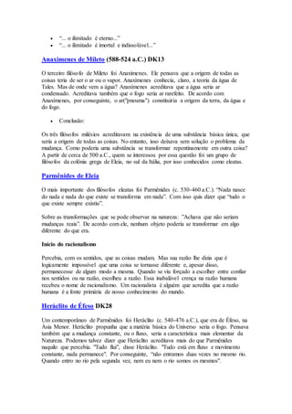  “... o ilimitado é eterno...”
 “... o ilimitado é imortal e indissolúvel...”
Anaxímenes de Mileto (588-524 a.C.) DK13
O terceiro filósofo de Mileto foi Anaxímenes. Ele pensava que a origem de todas as
coisas teria de ser o ar ou o vapor. Anaxímenes conhecia, claro, a teoria da água de
Tales. Mas de onde vem a água? Anaxímenes acreditava que a água seria ar
condensado. Acreditava também que o fogo seria ar rarefeito. De acordo com
Anaxímenes, por conseguinte, o ar("pneuma") constituiria a origem da terra, da água e
do fogo.
 Conclusão:
Os três filósofos milésios acreditavam na existência de uma substância básica única, que
seria a origem de todas as coisas. No entanto, isso deixava sem solução o problema da
mudança. Como poderia uma substância se transformar repentinamente em outra coisa?
A partir de cerca de 500 a.C., quem se interessou por essa questão foi um grupo de
filósofos da colônia grega de Eleia, no sul da Itália, por isso conhecidos como eleatas.
Parmênides de Eleia
O mais importante dos filósofos eleatas foi Parmênides (c. 530-460 a.C.). “Nada nasce
do nada e nada do que existe se transforma em nada”. Com isso quis dizer que “tudo o
que existe sempre existiu”.
Sobre as transformações que se pode observar na natureza: ”Achava que não seriam
mudanças reais”. De acordo com ele, nenhum objeto poderia se transformar em algo
diferente do que era.
Início do racionalismo
Percebia, com os sentidos, que as coisas mudam. Mas sua razão lhe dizia que é
logicamente impossível que uma coisa se tornasse diferente e, apesar disso,
permanecesse de algum modo a mesma. Quando se viu forçado a escolher entre confiar
nos sentidos ou na razão, escolheu a razão. Essa inabalável crença na razão humana
recebeu o nome de racionalismo. Um racionalista é alguém que acredita que a razão
humana é a fonte primária de nosso conhecimento do mundo.
Heráclito de Éfeso DK28
Um contemporâneo de Parmênides foi Heráclito (c. 540-476 a.C.), que era de Éfeso, na
Ásia Menor. Heráclito propunha que a matéria básica do Universo seria o fogo. Pensava
também que a mudança constante, ou o fluxo, seria a característica mais elementar da
Natureza. Podemos talvez dizer que Heráclito acreditava mais do que Parmênides
naquilo que percebia. "Tudo flui", disse Heráclito. "Tudo está em fluxo e movimento
constante, nada permanece". Por conseguinte, “não entramos duas vezes no mesmo rio.
Quando entro no rio pela segunda vez, nem eu nem o rio somos os mesmos".
 