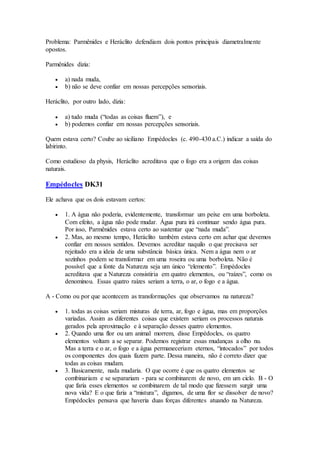 Problema: Parmênides e Heráclito defendiam dois pontos principais diametralmente
opostos.
Parmênides dizia:
 a) nada muda,
 b) não se deve confiar em nossas percepções sensoriais.
Heráclito, por outro lado, dizia:
 a) tudo muda (“todas as coisas fluem”), e
 b) podemos confiar em nossas percepções sensoriais.
Quem estava certo? Coube ao siciliano Empédocles (c. 490-430 a.C.) indicar a saída do
labirinto.
Como estudioso da physis, Heráclito acreditava que o fogo era a origem das coisas
naturais.
Empédocles DK31
Ele achava que os dois estavam certos:
 1. A água não poderia, evidentemente, transformar um peixe em uma borboleta.
Com efeito, a água não pode mudar. Água pura irá continuar sendo água pura.
Por isso, Parmênides estava certo ao sustentar que “nada muda”.
 2. Mas, ao mesmo tempo, Heráclito também estava certo em achar que devemos
confiar em nossos sentidos. Devemos acreditar naquilo o que precisava ser
rejeitado era a ideia de uma substância básica única. Nem a água nem o ar
sozinhos podem se transformar em uma roseira ou uma borboleta. Não é
possível que a fonte da Natureza seja um único “elemento”. Empédocles
acreditava que a Natureza consistiria em quatro elementos, ou “raízes”, como os
denominou. Essas quatro raízes seriam a terra, o ar, o fogo e a água.
A - Como ou por que acontecem as transformações que observamos na natureza?
 1. todas as coisas seriam misturas de terra, ar, fogo e água, mas em proporções
variadas. Assim as diferentes coisas que existem seriam os processos naturais
gerados pela aproximação e à separação desses quatro elementos.
 2. Quando uma flor ou um animal morrem, disse Empédocles, os quatro
elementos voltam a se separar. Podemos registrar essas mudanças a olho nu.
Mas a terra e o ar, o fogo e a água permaneceriam eternos, “intocados” por todos
os componentes dos quais fazem parte. Dessa maneira, não é correto dizer que
todas as coisas mudam.
 3. Basicamente, nada mudaria. O que ocorre é que os quatro elementos se
combinariam e se separariam - para se combinarem de novo, em um ciclo. B - O
que faria esses elementos se combinarem de tal modo que fizessem surgir uma
nova vida? E o que faria a “mistura”, digamos, de uma flor se dissolver de novo?
Empédocles pensava que haveria duas forças diferentes atuando na Natureza.
 
