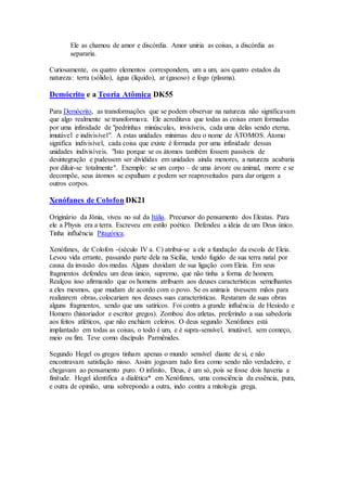 Ele as chamou de amor e discórdia. Amor uniria as coisas, a discórdia as
separaria.
Curiosamente, os quatro elementos correspondem, um a um, aos quatro estados da
natureza: terra (sólido), água (líquido), ar (gasoso) e fogo (plasma).
Demócrito e a Teoria Atômica DK55
Para Demócrito, as transformações que se podem observar na natureza não significavam
que algo realmente se transformava. Ele acreditava que todas as coisas eram formadas
por uma infinidade de "pedrinhas minúsculas, invisíveis, cada uma delas sendo eterna,
imutável e indivisível". A estas unidades mínimas deu o nome de ÁTOMOS. Átomo
significa indivisível, cada coisa que existe é formada por uma infinidade dessas
unidades indivisíveis. "Isto porque se os átomos também fossem passíveis de
desintegração e pudessem ser divididas em unidades ainda menores, a natureza acabaria
por diluir-se totalmente". Exemplo: se um corpo – de uma árvore ou animal, morre e se
decompõe, seus átomos se espalham e podem ser reaproveitados para dar origem a
outros corpos.
Xenófanes de Colofon DK21
Originário da Jônia, viveu no sul da Itália. Precursor do pensamento dos Eleatas. Para
ele a Physis era a terra. Escreveu em estilo poético. Defendeu a ideia de um Deus único.
Tinha influência Pitagórica.
Xenófanes, de Colofon -(século IV a. C) atribui-se a ele a fundação da escola de Eleia.
Levou vida errante, passando parte dela na Sicília, tendo fugido de sua terra natal por
causa da invasão dos medas. Alguns duvidam de sua ligação com Eleia. Em seus
fragmentos defendeu um deus único, supremo, que não tinha a forma de homem.
Realçou isso afirmando que os homens atribuem aos deuses características semelhantes
a eles mesmos, que mudam de acordo com o povo. Se os animais tivessem mãos para
realizarem obras, colocariam nos deuses suas características. Restaram de suas obras
alguns fragmentos, sendo que uns satíricos. Foi contra a grande influência de Hesíodo e
Homero (historiador e escritor gregos). Zombou dos atletas, preferindo a sua sabedoria
aos feitos atléticos, que não enchiam celeiros. O deus segundo Xenófanes está
implantado em todas as coisas, o todo é um, e é supra-sensível, imutável, sem começo,
meio ou fim. Teve como discípulo Parmênides.
Segundo Hegel os gregos tinham apenas o mundo sensível diante de si, e não
encontravam satisfação nisso. Assim jogavam tudo fora como sendo não verdadeiro, e
chegavam ao pensamento puro. O infinito, Deus, é um só, pois se fosse dois haveria a
finitude. Hegel identifica a dialética* em Xenófanes, uma consciência da essência, pura,
e outra de opinião, uma sobrepondo a outra, indo contra a mitologia grega.
 