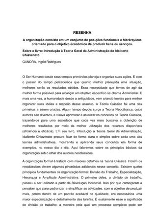 RESENHA
A organização consiste em um conjunto de posições funcionais e hierárquicas
     orientado para o objetivo econômico de produzir bens ou serviços.

Sobre o livro: Introdução à Teoria Geral da Administração de Idalberto
Chiavenato

GANDRA, Ingrid Rodrigues



O Ser Humano desde seus tempos primórdios planeja e organiza suas ações. E com
o passar do tempo percebemos que quanto melhor planejada uma situação,
melhores serão os resultados obtidos. Essa necessidade que temos de agir da
melhor forma possível para alcançar um objetivo especifico se chama Administrar. E
mais uma vez, a humanidade desde a antiguidade, vem criando teorias para melhor
organizar suas idéias a respeito desse assunto. A Teoria Clássica foi uma das
primeiras a serem criadas. Algum tempo depois surge a Teoria Neoclássica, cujos
autores são diversos, e visava aprimorar e atualizar os conceitos da Teoria Clássica,
trazendo-os para uma sociedade que cada vez mais buscava a obtenção de
melhores resultados por meio da melhor utilização dos recursos disponíveis
(eficiência e eficácia). Em seu livro, Introdução à Teoria Geral da Administração,
Idalberto Chiavenato procura falar de forma clara e simples sobre cada uma das
teorias administrativas, mostrando e aplicando seus conceitos em forma de
exemplos, no nosso dia a dia. Aqui falaremos sobre os princípios básicos da
organização sob o olhar dos autores neoclássicos.

A organização formal é tratada com maiores detalhes na Teoria Clássica. Porém os
neoclássicos deram algumas pinceladas adicionais nesse conceito. Existem quatro
princípios fundamentais da organização formal: Divisão do Trabalho, Especialização,
Hierarquia e Amplitude Administrativa. O primeiro deles, a divisão de trabalho,
passou a ser utilizado a partir da Revolução Industrial. Isso por que começaram a
perceber que para padronizar e simplificar as atividades, com o objetivo de produzir
mais, porém dentro de um padrão aceitável de qualidade, era necessários uma
maior especialização e detalhamento das tarefas. É exatamente esse o significado
de divisão de trabalho: a maneira pela qual um processo complexo pode ser
 