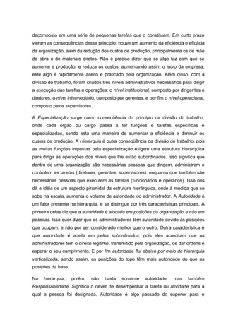 decomposto em uma série de pequenas tarefas que o constituem. Em curto prazo
vieram as consequências desse princípio: houve um aumento da eficiência e eficácia
da organização, além da redução dos custos de produção, principalmente os de mão
de obra e de materiais diretos. Não é preciso dizer que se algo faz com que se
aumente a produção, e reduza os custos, aumentando assim o lucro da empresa,
este algo é rapidamente aceito e praticado pela organização. Além disso, com a
divisão do trabalho, foram criados três níveis administrativos necessários para dirigir
a execução das tarefas e operações: o nível institucional, composto por dirigentes e
diretores, o nível intermediário, composto por gerentes, e por fim o nível operacional,
composto pelos supervisores.

A Especialização surge como conseqüência do princípio da divisão do trabalho,
onde cada órgão ou cargo passa a ter funções e tarefas específicas e
especializadas, sendo esta uma maneira de aumentar a eficiência e diminuir os
custos de produção. A Hierarquia é outra conseqüência da divisão de trabalho, pois
as muitas funções impostas pela especialização exigem uma estrutura hierárquica
para dirigir as operações dos níveis que lhe estão subordinados. Isso significa que
dentro de uma organização são necessárias pessoas que dirigem, administrem e
controlem as tarefas (diretores, gerentes, supervisores), enquanto que também são
necessárias pessoas que executem as tarefas (funcionários e operários). Isso nos
dá a idéia de um aspecto piramidal da estrutura hierárquica, onde à medida que se
sobe na escala, aumenta o volume de autoridade do administrador. A Autoridade é
um fator presente na hierarquia, e se distingue por três características principais. A
primeira delas diz que a autoridade é alocada em posições da organização e não em
pessoas. Isso quer dizer que os administradores têm autoridade devido às posições
que ocupam, e não por ser considerado melhor que o outro. Outra característica é
que autoridade é aceita em pelos subordinados, pois eles acreditam que os
administradores têm o direito legitimo, transmitido pela organização, de dar ordens e
esperar o seu cumprimento. E por fim autoridade flui abaixo por meio da hierarquia
verticalizada, sendo assim, as posições do topo têm mais autoridade do que as
posições da base.

Na   hierarquia,    porém,   não    basta    somente    autoridade,    mas    também
Responsabilidade. Significa o dever de desempenhar a tarefa ou atividade para a
qual a pessoa foi designada. Autoridade é algo passado do superior para o
 