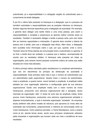 subordinado, já a responsabilidade é a obrigação exigida do subordinado para o
cumprimento da tarefa delegada.

E por fim o último fator presente na hierarquia é a delegação, que é o processo de
transferir autoridade e responsabilidade para as posições inferiores na hierarquia.
Existem algumas técnicas especificas para a delegação de autoridade. Por exemplo,
o gerente deve delegar uma tarefa inteira a uma única pessoa, pois assim a
responsabilidade é completa e proporciona ao gerente melhor controle sobre os
resultados. Também é necessário delegar a tarefa à pessoa certa, pois nem todos
têm as mesmas capacidades e motivações. O gerente deve conciliar o talento da
pessoa com a tarefa, para que a delegação seja eficaz. Além disso, a delegação
bem sucedida inclui informação sobre o quê, por que, quando, onde e como.
Também deve ter linhas abertas de comunicação entre o subordinado e o gerente. E
ao final, a tarefa deve ser avaliada, e a pessoa que a realizou, recompensada de
acordo com os resultados obtidos. A hierarquia esta presente em todas as
organizações, pois sempre haverá pessoas cumprindo ordens de outras que estão
situadas em níveis mais elevados.

O último principio básico abordado pelos neoclássicos é a amplitude administrativa,
que   veio    em   decorrência   do   principio   da   distribuição   de   autoridade   e
responsabilidade. Esse princípio nada mais é que o número de subordinados que
um administrador pode supervisionar. Quanto maior o numero de subordinados,
maior a amplitude, e quanto menor, menor também a amplitude. A amplitude média
adotada por uma organização determina a configuração geral de sua estrutura
organizacional. Existe uma amplitude media com o maior numero de níveis
hierárquicos, produzindo uma estrutura organizacional alta e alongada, sendo
chamada de organização “alta”. E ainda há outro tipo de amplitude média, tendo
poucos níveis hierárquicos, produzindo uma estrutura organizacional achatada e
dispersa horizontalmente, a qual é chamada organização “achatada”. As empresas
atuais preferem este ultimo modelo de estrutura, pois aproxima os níveis altos de
autoridade aos funcionários, proporcionando a melhoria da comunicação entre os
níveis hierárquicos. Como podemos perceber, a Teoria Neoclássica, como o próprio
nome já diz, aborda temas atuais, sendo seus princípios amplamente utilizados
pelas empresas e organizações que buscam cada vez mais a excelência de seus
resultados.
 