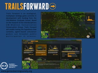 Trails Forward is an ecological,
    multiplayer strategy game currently in
    development with funding from the
    UW-Madison Graduate School. Based
    on the research of the interdisciplinary
    UW-Madison Conservation
    Conversation Group, Trails Forward
    will enable testing the hypothesis that
    complex, agent-based simulation
    games can broaden public
    participation in science.




www.gameslearningsociety.org
 