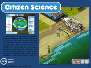 Citizen Science is an online flash-based
  computer adventure game in which the player
  is a young adult who becomes concerned
  about the health of a local lake threatened by
  eutrophication. Based at Lake Mendota in
  Madison, WI, the player's goal is to restore
  the lake. By focusing on the ecological needs
  of Lake Mendota as well as the surrounding
  community, the game is able to bring together
  real-world issues and scientific practices.




www.gameslearningsociety.org
 