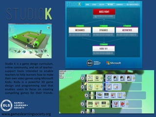Studio K is a game design curriculum,
 online community, and set of teacher-
 support tools intended to enable
 teachers to help learners how to make
 their own video games using Microsoft
 Kodu. Kodu is a powerful 3D game
 design and programming tool that
 enables users to focus on creating
 compelling games for their friends.




www.gameslearningsociety.org
 