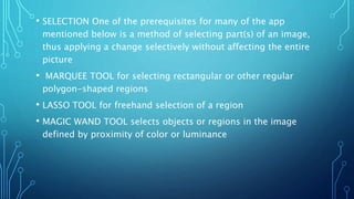 • SELECTION One of the prerequisites for many of the app
mentioned below is a method of selecting part(s) of an image,
thus applying a change selectively without affecting the entire
picture
• MARQUEE TOOL for selecting rectangular or other regular
polygon-shaped regions
• LASSO TOOL for freehand selection of a region
• MAGIC WAND TOOL selects objects or regions in the image
defined by proximity of color or luminance
 