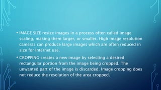 • IMAGE SIZE resize images in a process often called image
scaling, making them larger, or smaller. High image resolution
cameras can produce large images which are often reduced in
size for Internet use.
• CROPPING creates a new image by selecting a desired
rectangular portion from the image being cropped. The
unwanted part of the image is discarded. Image cropping does
not reduce the resolution of the area cropped.
 