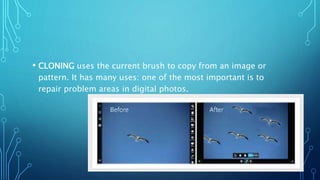 • CLONING uses the current brush to copy from an image or
pattern. It has many uses: one of the most important is to
repair problem areas in digital photos.
 