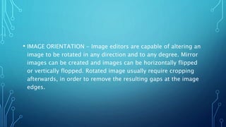 • IMAGE ORIENTATION - Image editors are capable of altering an
image to be rotated in any direction and to any degree. Mirror
images can be created and images can be horizontally flipped
or vertically flopped. Rotated image usually require cropping
afterwards, in order to remove the resulting gaps at the image
edges.
 