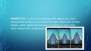 • PERSPECTIVE - is the art of drawing solid objects on a two-
dimensional surface so as to give the right impression of their
height, width, depth and position in relation to each other
when viewed from a particular point.
 