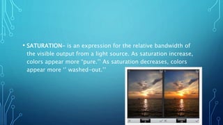 • SATURATION- is an expression for the relative bandwidth of
the visible output from a light source. As saturation increase,
colors appear more “pure.’’ As saturation decreases, colors
appear more ‘’ washed-out.’’
 