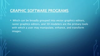 GRAPHIC SOFTWARE PROGRAMS
• Which can be broadly grouped into vector graphics editors,
raster graphics editors, and 3D modelers are the primary tools
with which a user may manipulate, enhance, and transform
images.
 